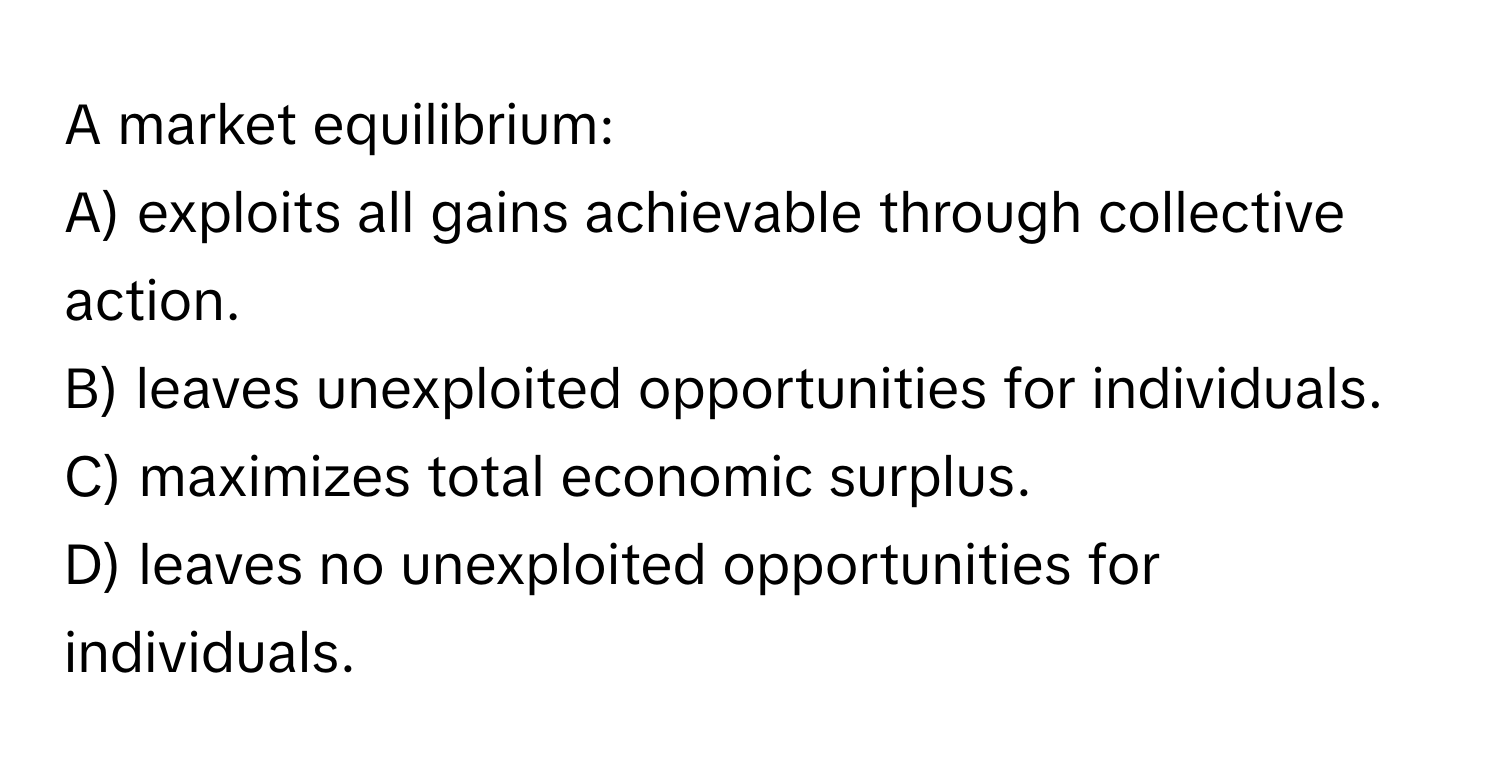 A market equilibrium:

A) exploits all gains achievable through collective action. 
B) leaves unexploited opportunities for individuals. 
C) maximizes total economic surplus. 
D) leaves no unexploited opportunities for individuals.