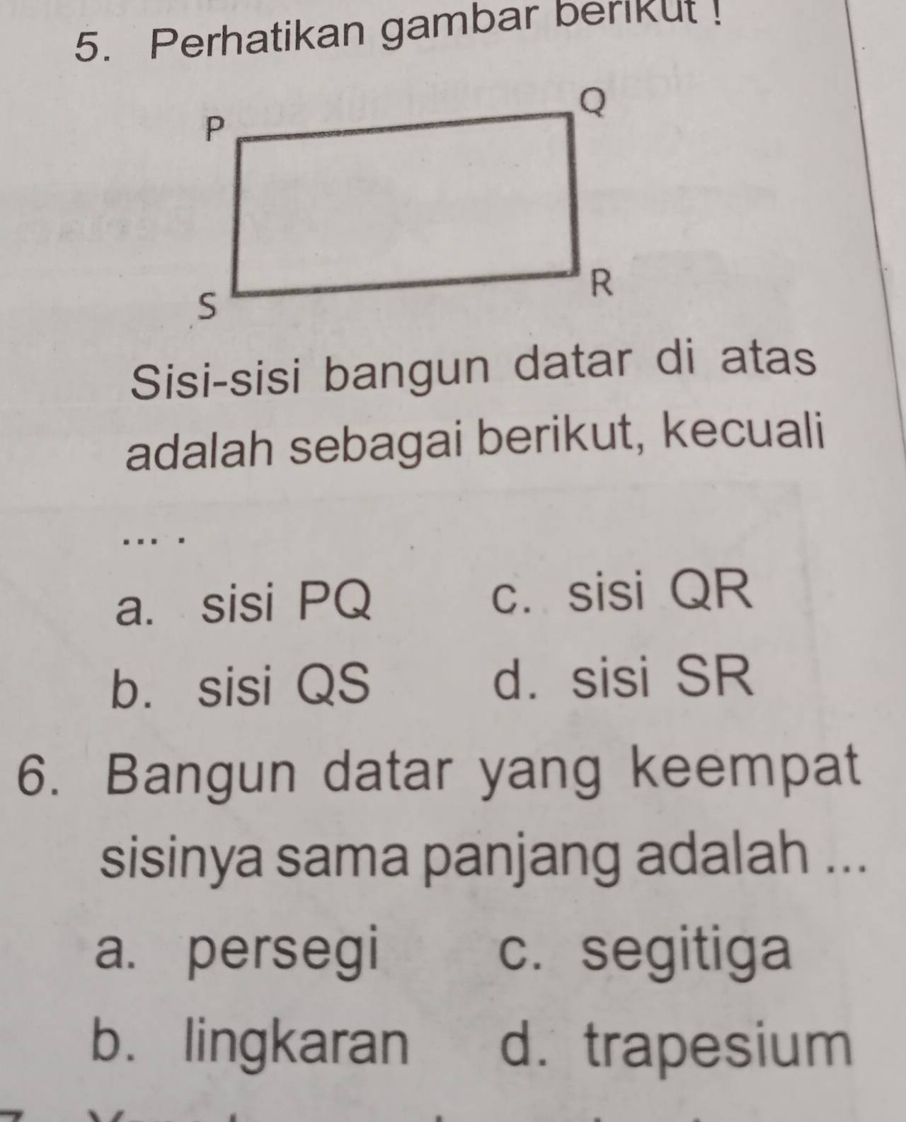 Perhatikan gambar berikut !
Sisi-sisi bangun datar di atas
adalah sebagai berikut, kecuali
...
a. sisi PQ c. sisi QR
b. sisi QS d. sisi SR
6. Bangun datar yang keempat
sisinya sama panjang adalah ...
a. persegi c. segitiga
b. lingkaran d. trapesium