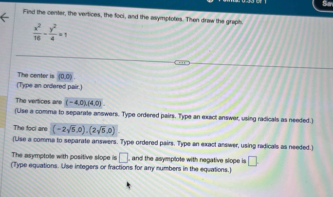 Sa 
Find the center, the vertices, the foci, and the asymptotes. Then draw the graph.
 x^2/16 - y^2/4 =1
The center is (0,0). 
(Type an ordered pair.) 
The vertices are (-4,0), (4,0). 
(Use a comma to separate answers. Type ordered pairs. Type an exact answer, using radicals as needed.) 
The foci are (-2sqrt(5),0), (2sqrt(5),0). 
(Use a comma to separate answers. Type ordered pairs. Type an exact answer, using radicals as needed.) 
The asymptote with positive slope is □ , and the asymptote with negative slope is □. 
(Type equations. Use integers or fractions for any numbers in the equations.)