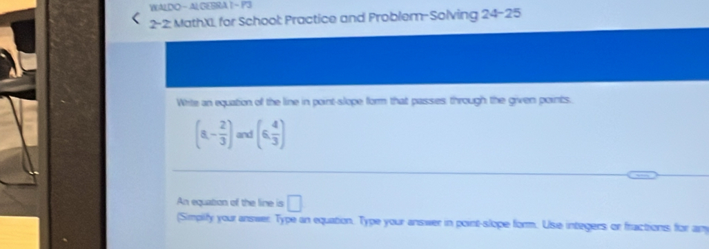 WALDO - AL GESRA 1 ~ P3 
2-2: MathXL for School: Practice and Problem-Solving 24-25 
Write an equation of the line in point-slope form that passes, through the given points.
(a- 2/3 ) and (6, 4/3 )
An equation of the line is □ 
(Simplify your answer. Type an equation. Type your answer in point-slope form. Use integers or fractions for any