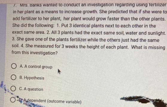 Mrs. Banks wanted to conduct an investigation regarding using fertilizer
in her plant as a means to increase growth. She predicted that if she were to
add fertilizer to her plant, her plant would grow faster than the other plants.
She did the following: 1. Put 3 identical plants next to each other in the
exact same area. 2. All 3 plants had the exact same soil, water and sunlight.
3. She gave one of the plants fertilizer while the others just had the same
soil. 4. She measured for 3 weeks the height of each plant. What is missing
from this investigation?
A. A control group
B. Hypothesis
C. A question
« A dependent (outcome variable)