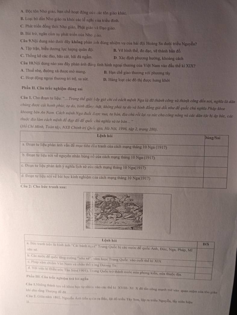 A. Độc tôn Nho giáo, hạn chế hoạt động của các tôn giáo khác.
B. Loại bộ dẫn Nho giáo ra khỏi các lễ nghị của triều đinh.
C. Phát triển đồng thời Nho giáo, Phật giáo và Đạo giáo.
D. Bài trừ, ngăn cầm sụ phát triển của Nho giáo.
Câu 9.Nội dung nào dưới đây không phản ảnh đùng nhiệm vụ của hải đội Hoàng Sa dưới triều Nguyễn?
A. Tập trận, biểu dương lực lượng quân đội B. Vẽ hình thể, đo đạc, vẽ thành bản đồ.
C. Thống kê các đảo, bão cát, bãi đá ngầm. D. Xác định phương hướng, khoảng cách
Câu 10.Nội dung nào sau đây phản ánh đúng tình hình ngoại thương của Việt Nam vào đầu thế kỉ XIX?
A. Thuế nhẹ, đường xã được mở mang. B. Hạn chế giao thương với phương tây
C. Hoạt động ngoại thương trì trệ, sa sút. D. Hàng loạt các đô thị được hưng khởi
Phần II. Câu trắc nghiệm đủng sai
Câu 1. Cho đoạn tư liệu: ''...Trong thể giới bây giờ chỉ có cách mệnh Nga là đã thành công và thành công đến nơi, nghĩa là dân
chủng được cái hạnh phúc, tự do, bình đẳng thật, không phải tự do và bình đẳng giá đổi như để quốc chủ nghĩa Pháp khoe
khoang bên An Nam. Cách mệnh Nga đuổi được vua, tư bản, địa chủ rồi lại ra sức cho công nông và các dân tộc bị áp bức, các
thuộc địa làm cách mệnh để đạp đổ để quốc chủ nghĩa và tư bản... ''
(Hồ Chí Minh, Toàn tập, NXB Chính trị Quốc g
Lệnh hỏi
a. Bức tranh trên là hình ảnh ''Cải bánh ngọt'' Trung Quốc bị các nước để quốc Anh, Đức, Nga, Pháp, Mỹ D/S
xhu xé
b. Các nước đề quốc tăng cường ''xâu xé'', xâm lược Trung Quốc vào cuối thể kĩ XIX
c. Pháp xâm chiêm Vân Nam và châu thổ s ing Dương Từ
d. Với việc kí Điều ước Tân Sửu(1901), Trung Quốc trở thành nước nửa phong kiển, nửa thuộc địa
Phần III. Câu trắc nghiệm trả lới ngắn
Câu 1.Những thành tựu về khoa học tự nhiên vào các thể ki XVIII- X1 X đã tần công mạnh mô vào quan niệm của tôn giáo
khi cho rằng Thượng đề đã_
Câu 2. Giữm năm 1802, Nguyễn Anh tiền quân ra Bắc, lật đồ triều Tây Son, lập ra triều Nguyễn, lấy niện hiệu
IA_