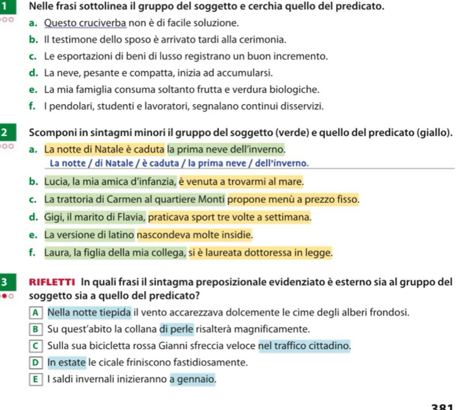 Nelle frasi sottolinea il gruppo del soggetto e cerchia quello del predicato.
00 a. Questo cruciverba non è di facile soluzione.
b. Il testimone dello sposo è arrivato tardi alla cerimonia.
c. Le esportazioni di beni di lusso registrano un buon incremento.
d. La neve, pesante e compatta, inizia ad accumularsi.
e. La mia famiglia consuma soltanto frutta e verdura biologiche.
f. I pendolari, studenti e lavoratori, segnalano continui disservizi.
2 Scomponi in sintagmi minori il gruppo del soggetto (verde) e quello del predicato (giallo).
00 a. La notte di Natale è caduta la prima neve dell’inverno.
La notte / di Natale / è caduta / la prima neve / dell'inverno.
b. Lucia, la mia amica d’infanzia, è venuta a trovarmi al mare.
c. La trattoria di Carmen al quartiere Monti propone menù a prezzo fisso.
d. Gigi, il marito di Flavia, praticava sport tre volte a settimana.
e. La versione di latino nascondeva molte insidie.
f. Laura, la figlia della mia collega, si è laureata dottoressa in legge.
3 RIFLETTI In quali frasi il sintagma preposizionale evidenziato è esterno sia al gruppo del
soggetto sia a quello del predicato?
A  Nella notte tiepida il vento accarezzava dolcemente le cime degli alberi frondosi.
B Su quest’abito la collana di perle risalterà magnificamente.
C Sulla sua bicicletta rossa Gianni sfreccia veloce nel traffico cittadino.
D In estate le cicale friniscono fastidiosamente.
E I saldi invernali inizieranno a gennaio.
2º1