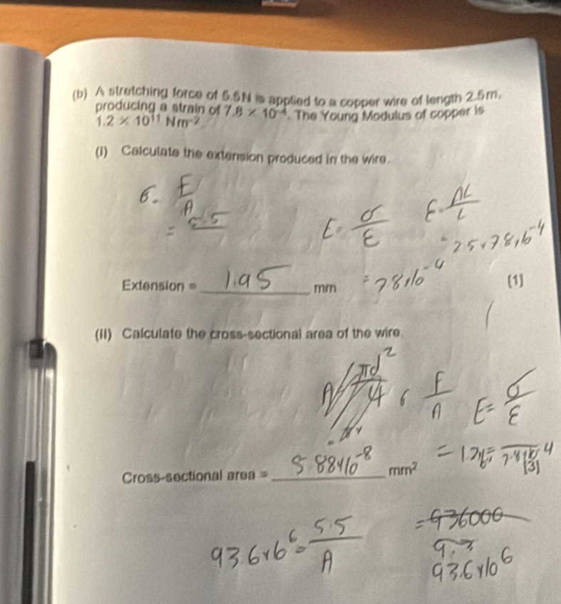 A stretching force of 5.5N is applied to a copper wire of length 2.5m. 
producing a strain of 7.8* 10^(-4) The Young Modulus of copper is
1.2* 10^(11)Nm^(-2)
(1) Calculate the extension produced in the wire. 
6.
Extension =_  m n
(1] 
(II) Calculate the cross-sectional area of the wire 
Cross-sectional area =_
mm^2