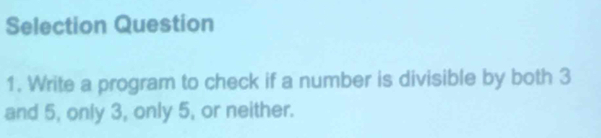 Selection Question 
1. Write a program to check if a number is divisible by both 3
and 5, only 3, only 5, or neither.