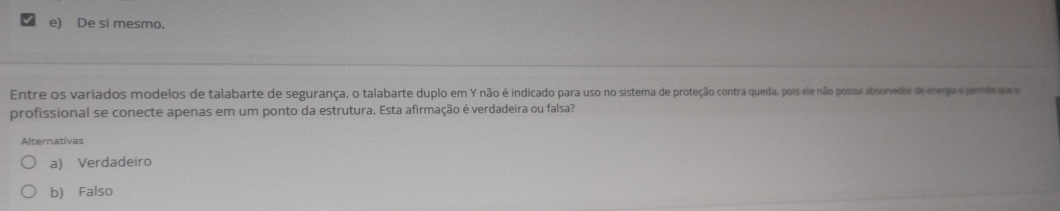 e) De si mesmo.
Entre os variados modelos de talabarte de segurança, o talabarte duplo em Y não é indicado para uso no sistema de proteção contra queda, pois ele não possui absorvedor de energia e permite que o
profissional se conecte apenas em um ponto da estrutura. Esta afirmação é verdadeira ou falsa?
Alternativas
a) Verdadeiro
b) Falso