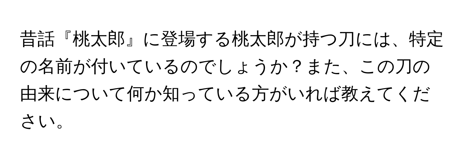 昔話『桃太郎』に登場する桃太郎が持つ刀には、特定の名前が付いているのでしょうか？また、この刀の由来について何か知っている方がいれば教えてください。