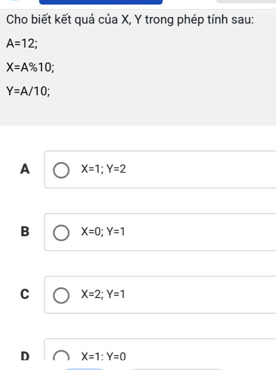 Cho biết kết quả của X, Y trong phép tính sau:
A=12 `
X=A% 10;
Y=A/10;
A X=1; Y=2
B X=0; Y=1
C X=2; Y=1
D X=1:Y=0