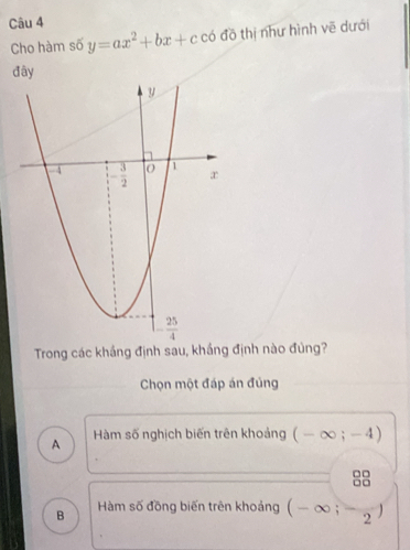 Cho hàm số y=ax^2+bx+c có đồ thị như hình vẽ dưới
đây
Trong các khắng định sau, khắng định nào đùng?
Chọn một đáp án đủng
A  Hàm số nghịch biến trên khoảng ( - ∞ ; -  4)
B Hàm số đồng biến trên khoảng (-∈fty ;-2