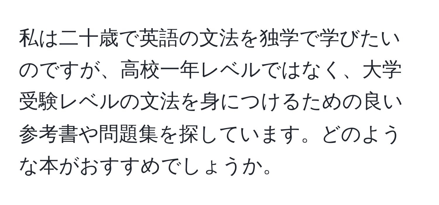 私は二十歳で英語の文法を独学で学びたいのですが、高校一年レベルではなく、大学受験レベルの文法を身につけるための良い参考書や問題集を探しています。どのような本がおすすめでしょうか。