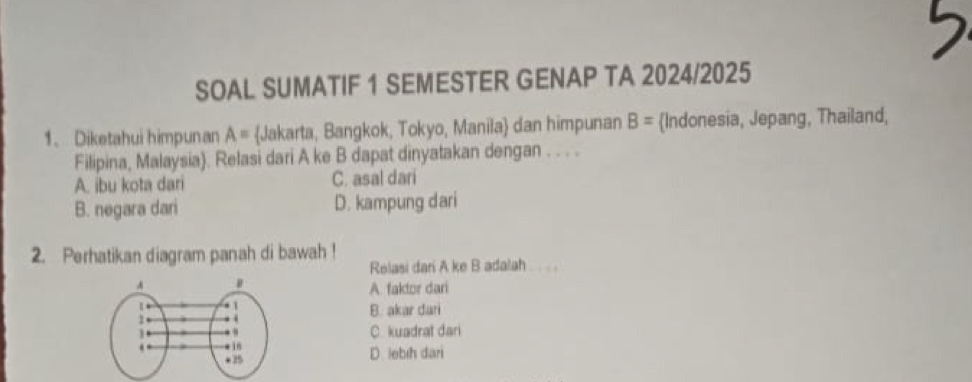 SOAL SUMATIF 1 SEMESTER GENAP TA 2024/2025
1、 Diketahui himpunan A= Jakarta, Bangkok, Tokyo, Manila dan himpunan B= Indonesia, Jepang, Thailand,
Filipina, Malaysia). Relasi dari A ke B dapat dinyatakan dengan . . . .
A. ibu kota dari C. asal dari
B. negara dari D. kampung dari
2. Perhatikan diagram panah di bawah !
Relasi dari A ke B adalah . .
A. faktor dari
B. akar dari
C. kuadrat dari
D. lebıh dari