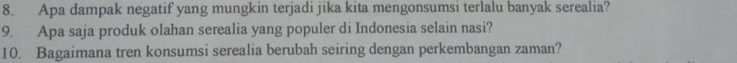 Apa dampak negatif yang mungkin terjadi jika kita mengonsumsi terlalu banyak serealia? 
9. Apa saja produk olahan serealia yang populer di Indonesia selain nasi? 
10. Bagaimana tren konsumsi serealia berubah seiring dengan perkembangan zaman?