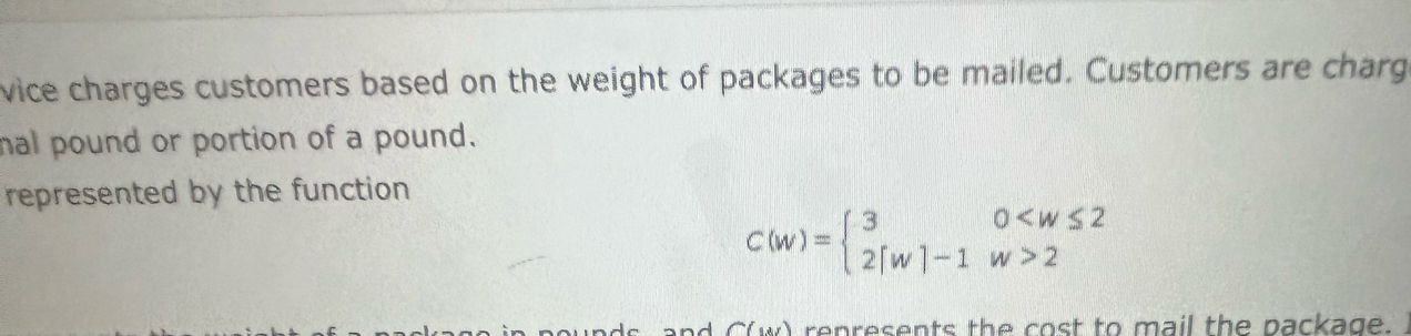 vice charges customers based on the weight of packages to be mailed. Customers are charg 
mal pound or portion of a pound. 
represented by the function
C(w)=beginarrayl 30 2endarray.
A C(w) represents the cost to mail the package.