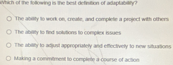 Which of the following is the best definition of adaptability?
The ability to work on, create, and complete a project with others
The ability to find solutions to complex issues
The ability to adjust appropriately and effectively to new situations
Making a commitment to complete a course of action