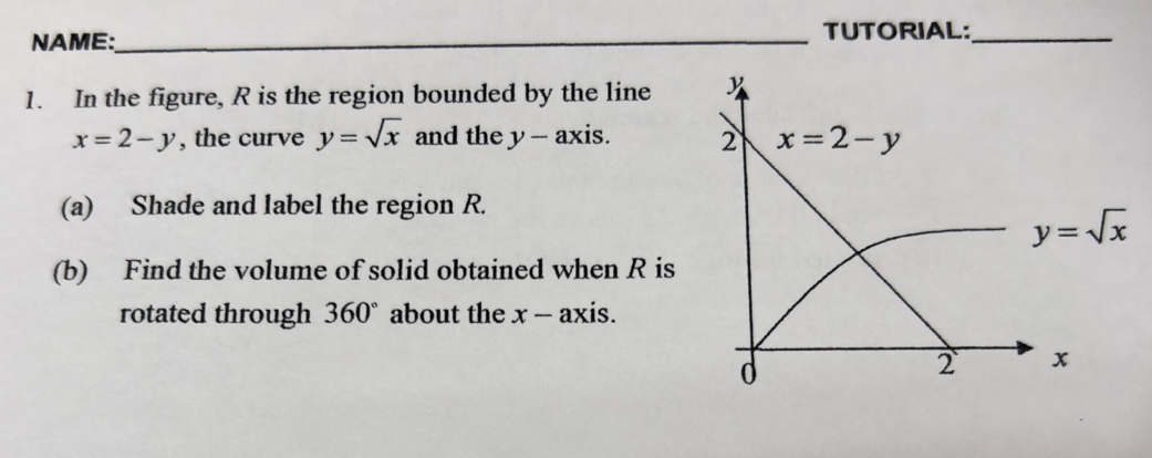 NAME:_
TUTORIAL:_
1. In the figure, R is the region bounded by the line
x=2-y , the curve y=sqrt(x) and the y-axis
(a) Shade and label the region R.
(b) Find the volume of solid obtained when R is
rotated through 360° about the x -- axis.