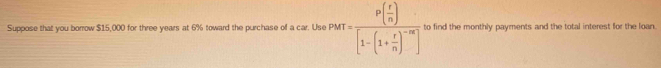 Suppose that you borrow $15,000 for three years at 6% toward the purchase of a car. Use PMT=frac P[ r/n )[1-(1+ r/n )^-m] to find the monthly payments and the total interest for the loan.