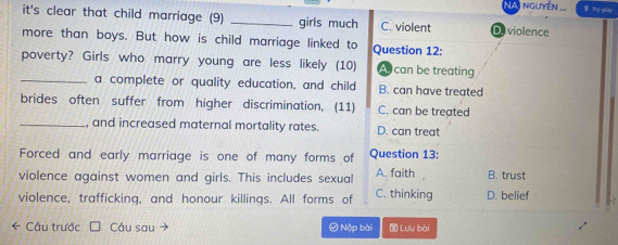 nguyễn Ths giúp
it's clear that child marriage (9) _girls much C. violent D. violence
more than boys. But how is child marriage linked to Question 12:
poverty? Girls who marry young are less likely (10) A can be treating
_a complete or quality education, and child B. can have treated
brides often suffer from higher discrimination, (11) C. can be treated
_, and increased maternal mortality rates. D. can treat
Forced and early marriage is one of many forms of Question 13:
violence against women and girls. This includes sexual A. faith B. trust
violence, trafficking, and honour killings. All forms of C. thinking D. belief
← Câu trước Câu sau → ④ Nộp bài Lưu bài