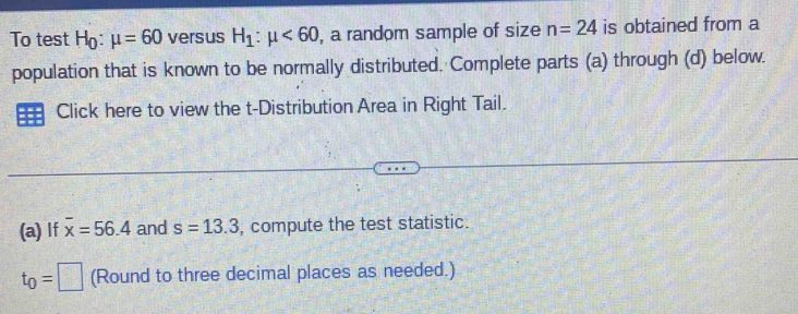 To test H_0:mu =60 versus H_1:mu <60</tex> , a random sample of size n=24 is obtained from a 
population that is known to be normally distributed. Complete parts (a) through (d) below. 
Click here to view the t-Distribution Area in Right Tail. 
(a) If overline x=56.4 and s=13.3 , compute the test statistic.
t_0=□ (Round to three decimal places as needed.)