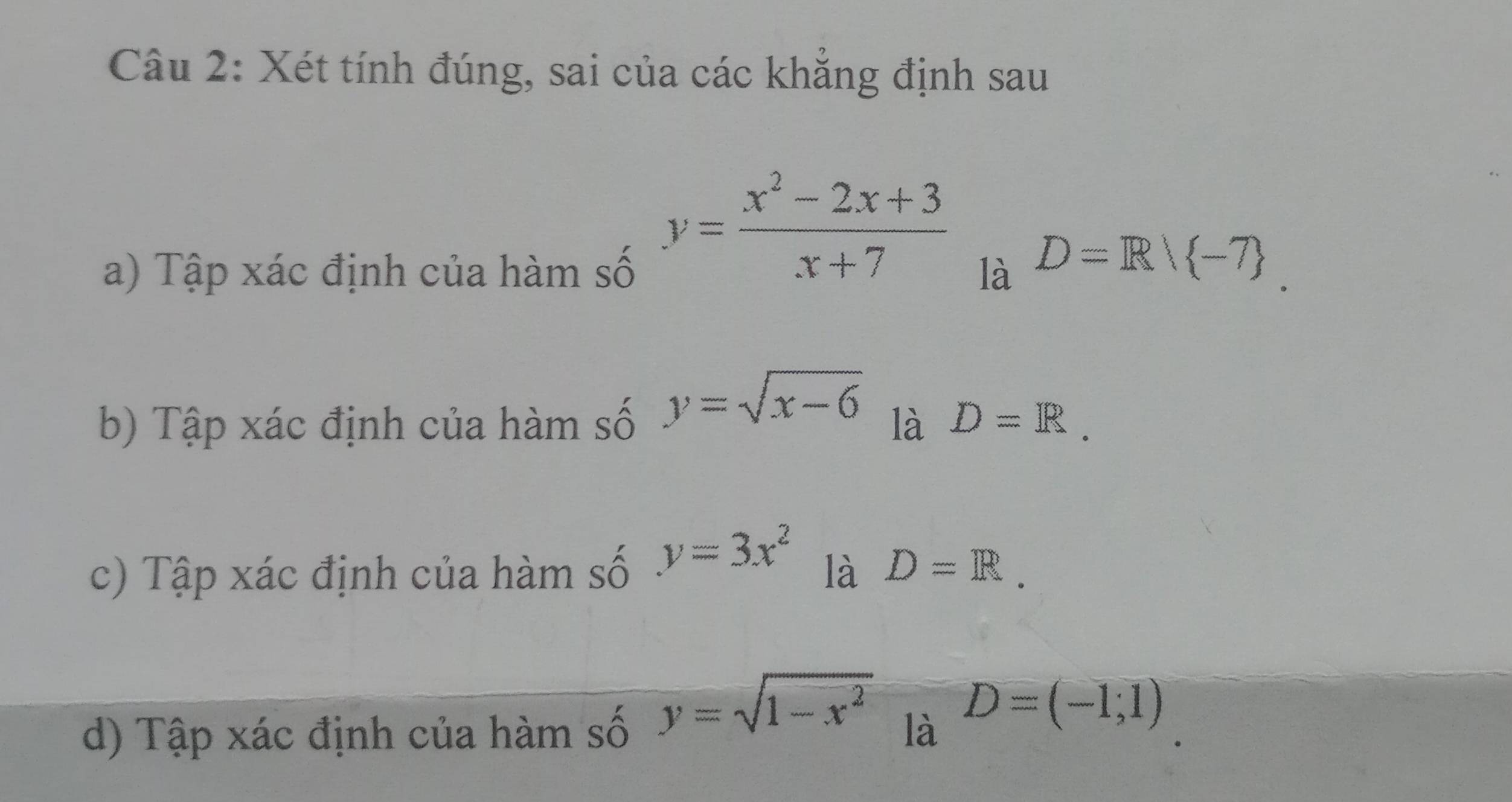 Xét tính đúng, sai của các khẳng định sau
y= (x^2-2x+3)/x+7 
a) Tập xác định của hàm số là D=R/ -7
b) Tập xác định của hàm số y=sqrt(x-6) là D=R. 
c) Tập xác định của hàm số y=3x^2 là D=R.
y=sqrt(1-x^2)
d) Tập xác định của hàm số là D=(-1;1)