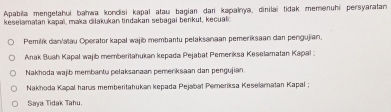 Apabia mengetahui bahwa kondisi kapal atau bagian dari kapalnya, dinilai tidak memenuhi persyaratan 
keselamatan kapaï, mak cilakukan tindakan sebagai benkut, kecual; 
Pemilik dan/atau Operator kapal wajib membantu pelaksanaan pemeriksaan dan pengujian. 
Anak Buah Kapal wajib memberitahukan kepada Pejabat Pemeriksa Keselamatan Kapal : 
Nakhoda wajib membantu pelaksanaan pemerksaan dan pengujian. 
Nakhoda Kapal harus memberitahukan kepada Pejabal Pemeriksa Keselamatan Kapal ; 
Saya Tidak Tahu.