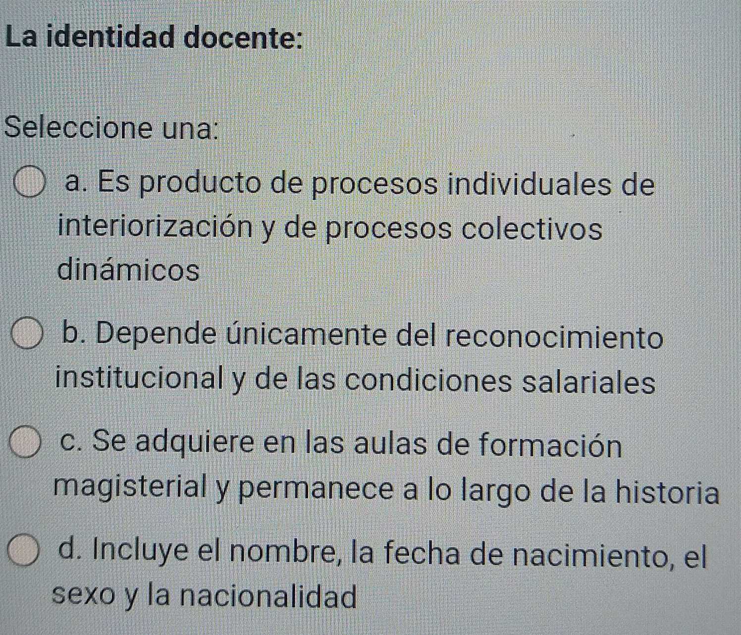 La identidad docente:
Seleccione una:
a. Es producto de procesos individuales de
interiorización y de procesos colectivos
dinámicos
b. Depende únicamente del reconocimiento
institucional y de las condiciones salariales
c. Se adquiere en las aulas de formación
magisterial y permanece a lo largo de la historia
d. Incluye el nombre, la fecha de nacimiento, el
sexo y la nacionalidad