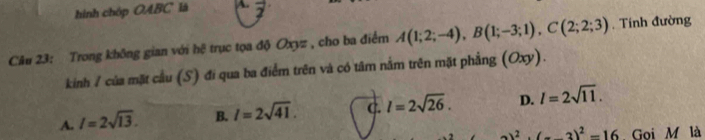 hình chóp OABC là A. vector z
Câu 23: Trong không gian với hệ trục tọa độ Oxyz , cho ba điểm A(1;2;-4), B(1;-3;1), C(2;2;3). Tính đường
kinh / của mặt cầu (S) đi qua ba điểm trên và có tâm nằm trên mặt phẳng (Oxy).
A. I=2sqrt(13). B. l=2sqrt(41). C. l=2sqrt(26). D. l=2sqrt(11).
2)^2· (-3)^2=16 Goi M là