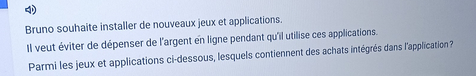 Bruno souhaite installer de nouveaux jeux et applications. 
Il veut éviter de dépenser de l’argent en ligne pendant qu'il utilise ces applications. 
Parmi les jeux et applications ci-dessous, lesquels contiennent des achats intégrés dans l'application