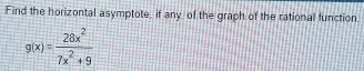 Find the horizontal asymptote, if any, of the graph of the rational function.
g(x)= 28x^2/7x^2+9 