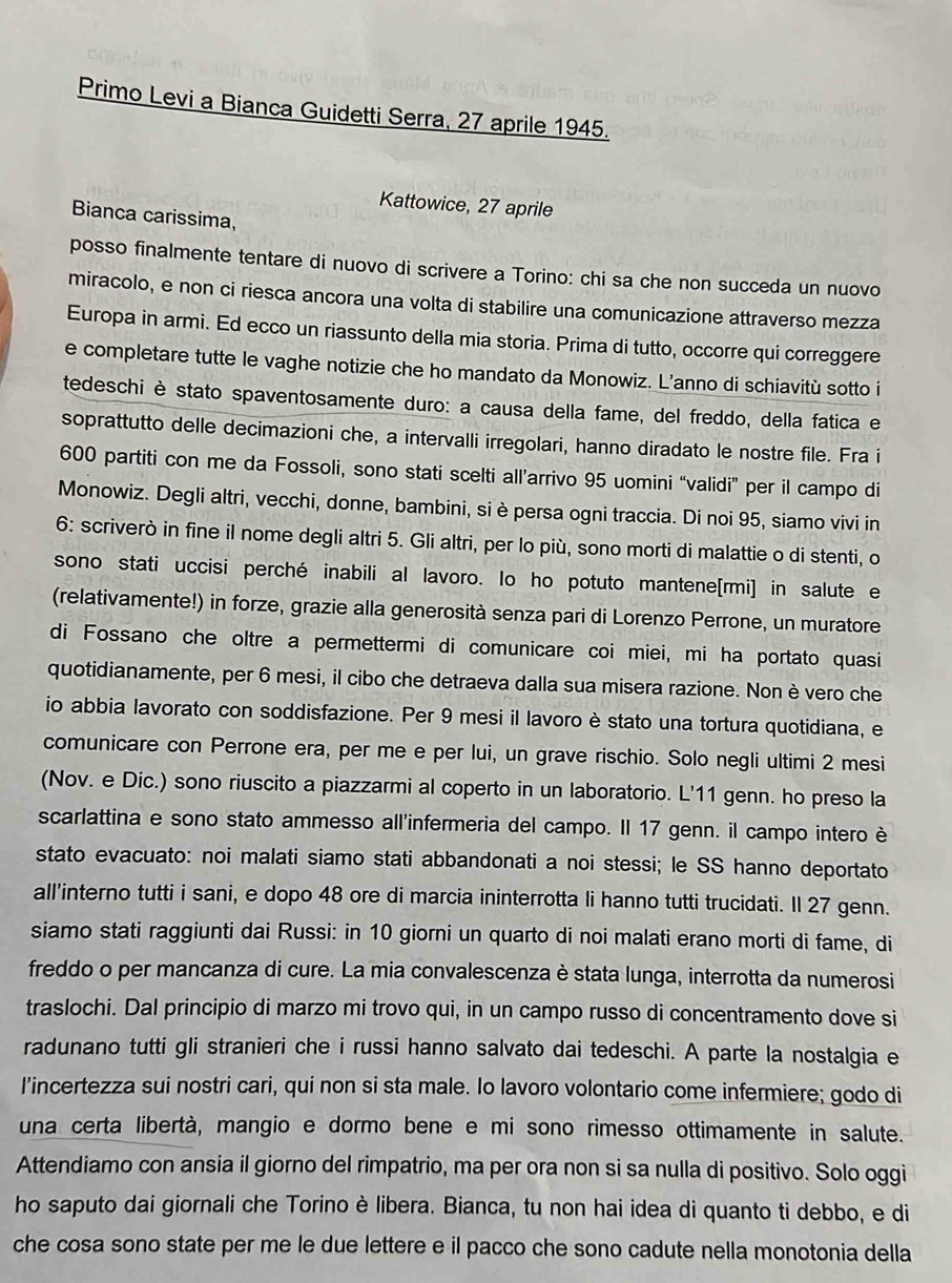 Primo Levi a Bianca Guidetti Serra, 27 aprile 1945.
Kattowice, 27 aprile
Bianca carissima,
posso finalmente tentare di nuovo di scrivere a Torino: chi sa che non succeda un nuovo
miracolo, e non ci riesca ancora una volta di stabilire una comunicazione attraverso mezza
Europa in armi. Ed ecco un riassunto della mia storia. Prima di tutto, occorre qui correggere
e completare tutte le vaghe notizie che ho mandato da Monowiz. L’anno di schiavitù sotto i
tedeschi è stato spaventosamente duro: a causa della fame, del freddo, della fatica e
soprattutto delle decimazioni che, a intervalli irregolari, hanno diradato le nostre file. Fra i
600 partiti con me da Fossoli, sono stati scelti all’arrivo 95 uomini “validi” per il campo di
Monowiz. Degli altri, vecchi, donne, bambini, si è persa ogni traccia. Di noi 95, siamo vivi in
6: scriverò in fine il nome degli altri 5. Gli altri, per lo più, sono morti di malattie o di stenti, o
sono stati uccisi perché inabili al lavoro. lo ho potuto mantene[rmi] in salute e
(relativamente!) in forze, grazie alla generosità senza pari di Lorenzo Perrone, un muratore
di Fossano che oltre a permettermi di comunicare coi miei, mi ha portato quasi
quotidianamente, per 6 mesi, il cibo che detraeva dalla sua misera razione. Non è vero che
io abbia lavorato con soddisfazione. Per 9 mesi il lavoro è stato una tortura quotidiana, e
comunicare con Perrone era, per me e per lui, un grave rischio. Solo negli ultimi 2 mesi
(Nov. e Dic.) sono riuscito a piazzarmi al coperto in un laboratorio. L'11 genn. ho preso la
scarlattina e sono stato ammesso all'infermeria del campo. Il 17 genn. il campo intero è
stato evacuato: noi malati siamo stati abbandonati a noi stessi; le SS hanno deportato
all'interno tutti i sani, e dopo 48 ore di marcia ininterrotta li hanno tutti trucidati. Il 27 genn.
siamo stati raggiunti dai Russi: in 10 giorni un quarto di noi malati erano morti di fame, di
freddo o per mancanza di cure. La mia convalescenza è stata lunga, interrotta da numerosi
traslochi. Dal principio di marzo mi trovo qui, in un campo russo di concentramento dove si
radunano tutti gli stranieri che i russi hanno salvato dai tedeschi. A parte la nostalgia e
l'incertezza sui nostri cari, qui non si sta male. Io lavoro volontario come infermiere; godo di
una certa libertà, mangio e dormo bene e mi sono rimesso ottimamente in salute.
Attendiamo con ansia il giorno del rimpatrio, ma per ora non si sa nulla di positivo. Solo oggi
ho saputo dai giornali che Torino è libera. Bianca, tu non hai idea di quanto ti debbo, e di
che cosa sono state per me le due lettere e il pacco che sono cadute nella monotonia della