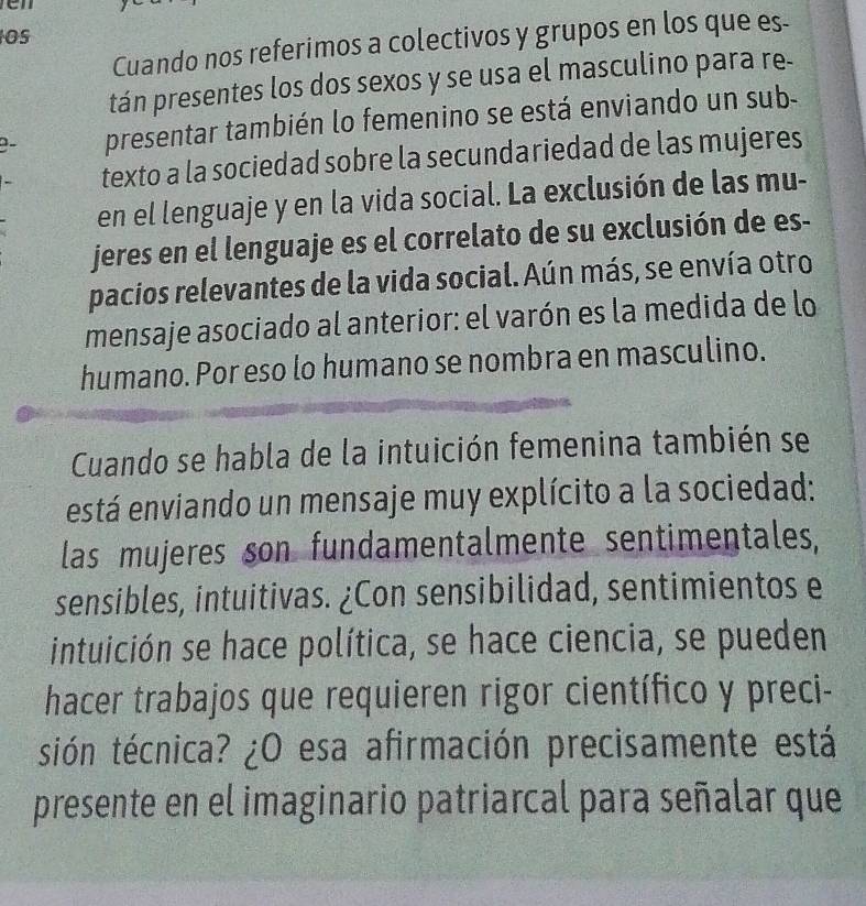 Os 
Cuando nos referimos a colectivos y grupos en los que es- 
tán presentes los dos sexos y se usa el masculino para re- 
9- presentar también lo femenino se está enviando un sub- 
texto a la sociedad sobre la secundariedad de las mujeres 
en el lenguaje y en la vida social. La exclusión de las mu- 
jeres en el lenguaje es el correlato de su exclusión de es- 
pacios relevantes de la vida social. Aún más, se envía otro 
mensaje asociado al anterior: el varón es la medida de lo 
humano. Por eso lo humano se nombra en masculino. 
Cuando se habla de la intuición femenina también se 
está enviando un mensaje muy explícito a la sociedad: 
las mujeres son fundamentalmente sentimentales, 
sensibles, intuitivas. ¿Con sensibilidad, sentimientos e 
intuición se hace política, se hace ciencia, se pueden 
hacer trabajos que requieren rigor científico y preci- 
sión técnica? ¿O esa afirmación precisamente está 
presente en el imaginario patriarcal para señalar que