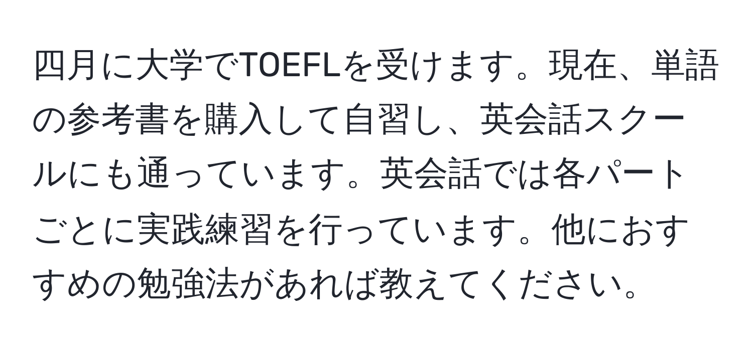 四月に大学でTOEFLを受けます。現在、単語の参考書を購入して自習し、英会話スクールにも通っています。英会話では各パートごとに実践練習を行っています。他におすすめの勉強法があれば教えてください。