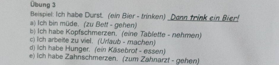 Übung 3 
Beispiel: Ich habe Durst. (ein Bier - trinken) _Dann trink ein Bier! 
a) Ich bin müde. (zu Bett - gehen) 
b) Ich habe Kopfschmerzen. '(eine Tablette - nehmen) 
c) Ich arbeite zu viel. (Urlaub - machen) 
d) Ich habe Hunger. (ein Käsebrot - essen) 
e) Ich habe Zahnschmerzen. (zum Zahnarzt - gehen)