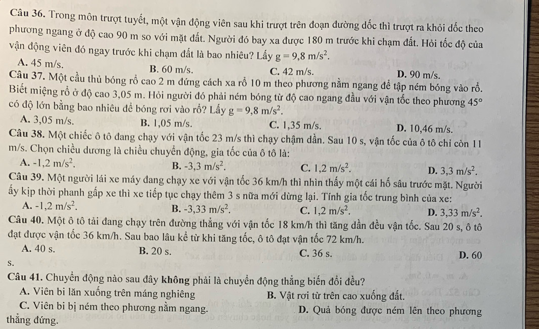 Trong môn trượt tuyết, một vận động viên sau khi trượt trên đoạn đường dốc thì trượt ra khỏi dốc theo
phương ngang ở độ cao 90 m so với mặt đất. Người đó bay xa được 180 m trước khi chạm đất. Hỏi tốc độ của
vận động viên đó ngay trước khi chạm đất là bao nhiêu? Lấy g=9,8m/s^2.
A. 45 m/s. B. 60 m/s. C. 42 m/s. D. 90 m/s.
Câu 37. Một cầu thủ bóng rồ cao 2 m đứng cách xa rỗ 10 m theo phương nằm ngang để tập ném bóng vào rỗ.
Biết miệng rỗ ở độ cao 3,05 m. Hỏi người đó phải ném bóng từ độ cao ngang đầu với vận tốc theo phương 45°
có độ lớn bằng bao nhiêu đề bóng rơi vào rỗ? Lấy g=9,8m/s^2.
A. 3,05 m/s. B. 1,05 m/s. C. 1,35 m/s. D. 10,46 m/s.
Câu 38. Một chiếc ô tô đang chạy với vận tốc 23 m/s thì chạy chậm dần. Sau 10 s, vận tốc của ô tô chỉ còn 11
m/s. Chọn chiều dương là chiều chuyển động, gia tốc của ô tô là:
A. -1,2m/s^2. B. -3,3m/s^2. 3,3m/s^2.
C. 1,2m/s^2. D.
Câu 39. Một người lái xe máy đang chạy xe với vận tốc 36 km/h thì nhìn thấy một cái hố sâu trước mặt. Người
ấy kịp thời phanh gấp xe thì xe tiếp tục chạy thêm 3 s nữa mới dừng lại. Tính gia tốc trung bình của xe:
A. -1,2m/s^2. B. -3,33m/s^2. C. 1,2m/s^2. D. 3,33m/s^2.
Câu 40. Một ô tô tải đang chạy trên đường thẳng với vận tốc 18 km/h thì tăng dần đều vận tốc. Sau 20 s, ô tô
đạt được vận tốc 36 km/h. Sau bao lâu kể từ khi tăng tốc, ô tô đạt vận tốc 72 km/h.
A. 40 s. B. 20 s. C. 36 s. D. 60
S.
Câu 41. Chuyển động nào sau đây không phải là chuyển động thắng biến đổi đều?
A. Viên bi lăn xuống trên máng nghiêng B. Vật rơi từ trên cao xuống đất.
C. Viên bi bị ném theo phương nằm ngang. D. Quả bóng được ném lên theo phương
thắng đứng.