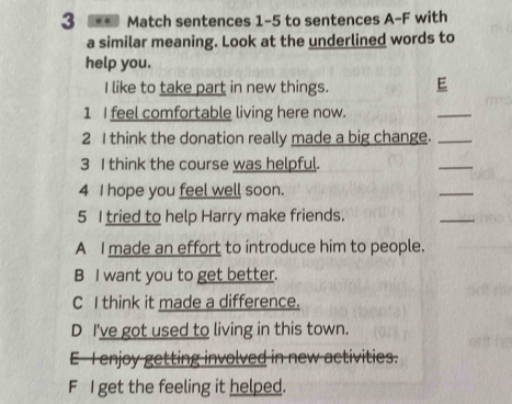 3 ** Match sentences 1-5 to sentences A-F with
a similar meaning. Look at the underlined words to
help you.
I like to take part in new things. E
1 I feel comfortable living here now.
_
2 I think the donation really made a big change._
3 I think the course was helpful.
_
4 I hope you feel well soon.
_
5 I tried to help Harry make friends.
_
A I made an effort to introduce him to people.
B I want you to get better.
C I think it made a difference.
D I've got used to living in this town.
E T enjoy getting involved in new activities.
F I get the feeling it helped.