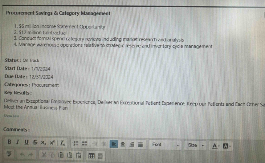 Procurement Savings & Category Management 
1. $6 million Income Statement Opportunity 
2. $12 million Contractual 
3. Conduct formal spend category reviews including market research and analysis 
4. Manage warehouse operations relative to strategic reserve and inventory cycle management 
Status : On Track 
Start Date : 1/1/2024 
Due Date : 12/31/2024 
Categories:Procurement 
Key Results : 
Deliver an Exceptional Employee Experience, Deliver an Exceptional Patient Experience, Keep our Patients and Each Other Sa 
Meet the Annual Business Plan 
Show Less 
Comments : 
B I U s x_2 x^e _ T_K Font Size 
ær