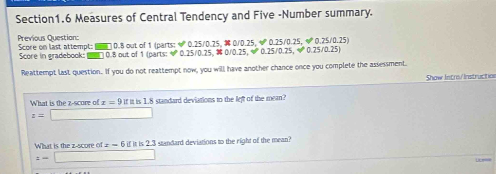 Measures of Central Tendency and Five -Number summary. 
Previous Question: 
Score on last attempt: ■ □ 0.8 out of 1 (parts: 0.25/0.25, 0/0.25, & 0.25/0.25, & 0.25/0.25) 
Score in gradebook: □ 0.8 out of 1 (parts:  0.25/0.25, 0/0.25,  0.25/0.25, | 0.25/0.25) 
Reattempt last question. If you do not reattempt now, you will have another chance once you complete the assessment. 
Show Intro/Instruction 
What is the z-score of x=9 if it is 1.8 standard deviations to the left of the mean?
z=□
What is the z-score of x=6 if it is 2.3 standard deviations to the right of the mean?
z=□ Loes