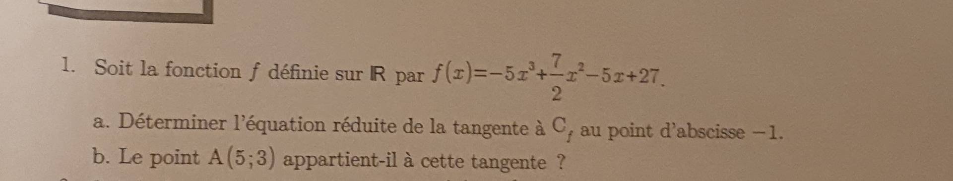 Soit la fonction f définie sur R par f(x)=-5x^3+ 7/2 x^2-5x+27. 
a. Déterminer l'équation réduite de la tangente à C_f au point d'abscisse −1. 
b. Le point A(5;3) appartient-il à cette tangente ?