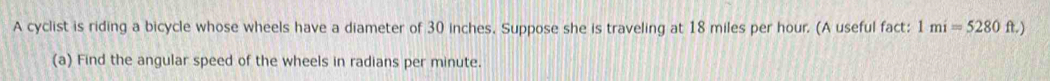 A cyclist is riding a bicycle whose wheels have a diameter of 30 inches. Suppose she is traveling at 18 miles per hour. (A useful fact: 1mi=5280ft.)
(a) Find the angular speed of the wheels in radians per minute.