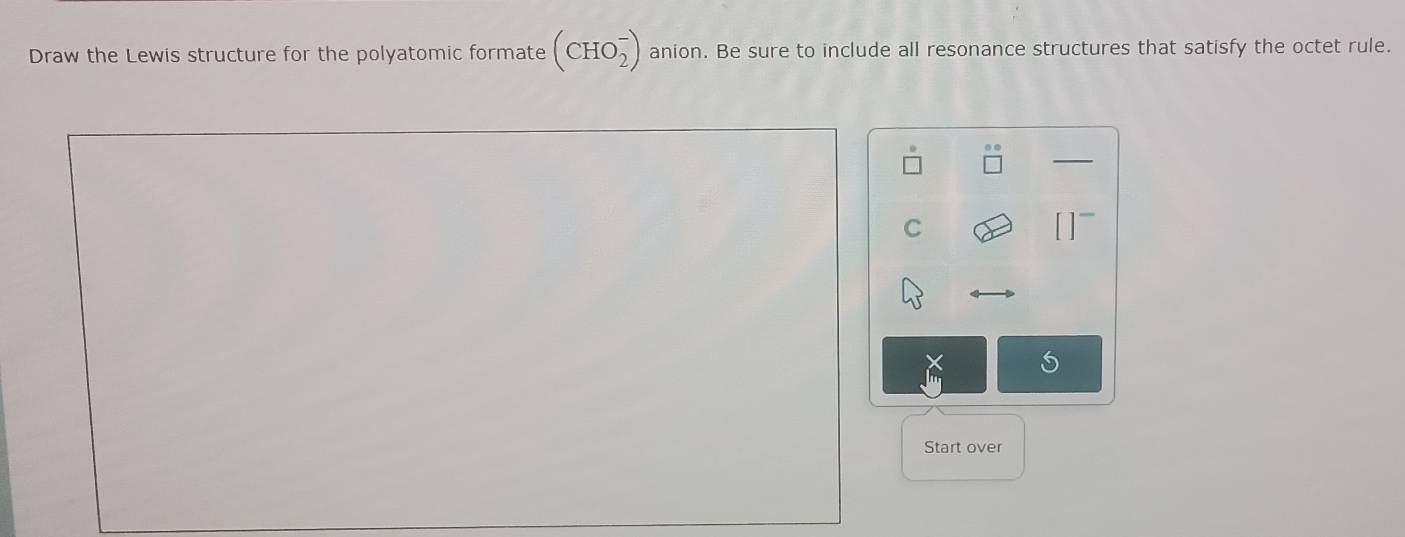 Draw the Lewis structure for the polyatomic formate (CHO_2^-) anion. Be sure to include all resonance structures that satisfy the octet rule. 
C 
S 
Start over