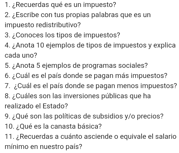 ¿Recuerdas qué es un impuesto? 
2. ¿Escribe con tus propias palabras que es un 
impuesto redistributivo? 
3. ¿Conoces los tipos de impuestos? 
4. ¿Anota 10 ejemplos de tipos de impuestos y explica 
cada uno? 
5. ¿Anota 5 ejemplos de programas sociales? 
6. ¿Cuál es el país donde se pagan más impuestos? 
7. ¿Cuál es el país donde se pagan menos impuestos? 
8. ¿Cuáles son las inversiones públicas que ha 
realizado el Estado? 
9. ¿Qué son las políticas de subsidios y/o precios? 
10. ¿Qué es la canasta básica? 
11. ¿Recuerdas a cuánto asciende o equivale el salario 
mínimo en nuestro país?