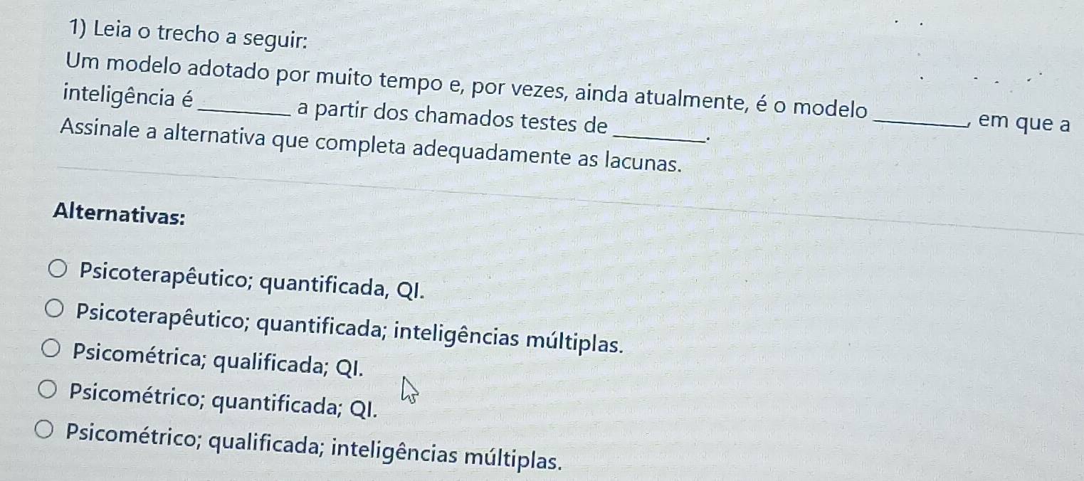 Leia o trecho a seguir:
Um modelo adotado por muito tempo e, por vezes, ainda atualmente, é o modelo
inteligência é_ a partir dos chamados testes de
_, em que a
.
Assinale a alternativa que completa adequadamente as lacunas.
Alternativas:
Psicoterapêutico; quantificada, QI.
Psicoterapêutico; quantificada; inteligências múltiplas.
Psicométrica; qualificada; QI.
Psicométrico; quantificada; QI.
Psicométrico; qualificada; inteligências múltiplas.