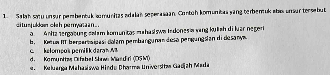 Salah satu unsur pembentuk komunitas adalah seperasaan. Contoh komunitas yang terbentuk atas unsur tersebut
ditunjukkan oleh pernyataan...
a. Anita tergabung dalam komunitas mahasiswa Indonesia yang kuliah di luar negeri
b. Ketua RT berpartisipasi dalam pembangunan desa pengungsian di desanya.
c. kelompok pemilik darah AB
d. Komunitas Difabel Slawi Mandiri (DSM)
e. Keluarga Mahasiswa Hindu Dharma Universitas Gadjah Mada