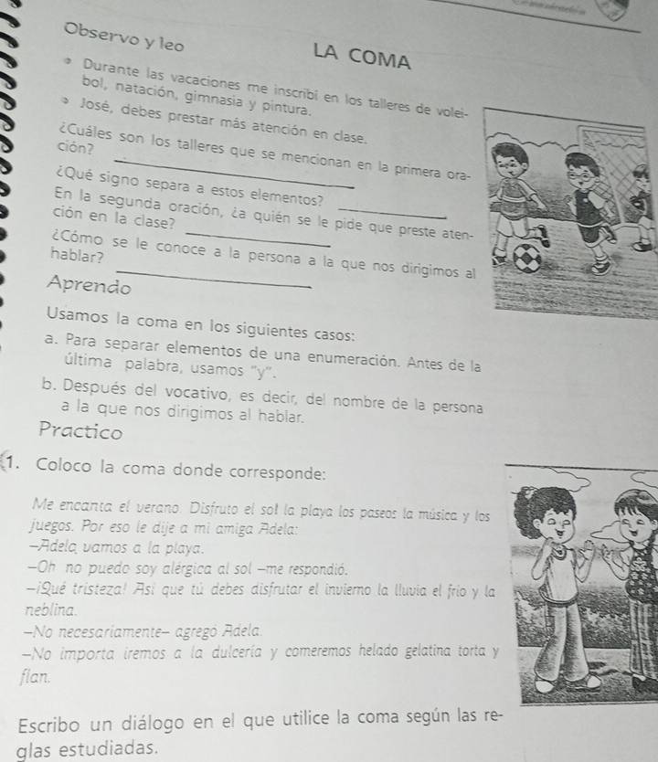 Observo y leo 
LA COMA 
Durante las vacaciones me inscribí en los talleres de volei- 
bol, natación, gimnasia y pintura. 
José, debes prestar más atención en clase. 
ción? 
¿Cuáles son los talleres que se mencionan en la primera ora 
¿Qué signo separa a estos elementos? 
En la segunda oración, ¿a quién se le pide que preste aten- 
ción en la clase? 
hablar? 
¿Cómo se le conoce a la persona a la que nos dirigimos al 
Aprendo 
Usamos la coma en los siguientes casos: 
a. Para separar elementos de una enumeración. Antes de la 
última palabra, usamos "y". 
b. Después del vocativo, es decir, del nombre de la persona 
a la que nos dirigimos al hablar. 
Practico 
1. Coloco la coma donde corresponde: 
Me encanta el verano. Disfruto el sol la playa los paseos la música y los 
juegos. Por eso le dije a mi amiga Adela: 
-Adela vamos a la playa. 
Oh no puedo soy alérgica al sol -me respondió. 
A¡Qué tristeza! Así que tú debes disfrutar el invierno la lluvia el frio y la 
neblina. 
No necesariamente- agregó Adela 
-No importa iremos a la dulcería y comeremos helado gelatina torta y 
flan. 
Escribo un diálogo en el que utilice la coma según las re- 
glas estudiadas.