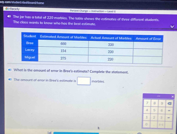Ready Percent Change — Instruction — Level G 
The jar has a total of 220 marbles. The table shows the estimates of three different students. 
The class wants to know who has the best estimate. 
0 What is the amount of error in Bree's estimate? Complete the statement. 
The amount of error in Bree's estimate is marbles
x
7 8 9
4 5 6
1 2 3
。