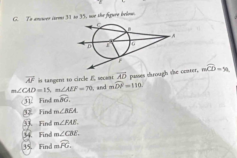 To answer items 31 to 35, use the figure below.
vector AF is tangent to circle E, secant vector AD passes through the center, moverline CD=50,
m∠ CAD=15, m∠ AEF=70 , and mwidehat DF=110. 
31. Find moverline BG. 
32. Find m∠ BEA. 
33. Find m∠ FAE. 
34. Find m∠ CBE. 
35. Find moverline FG.