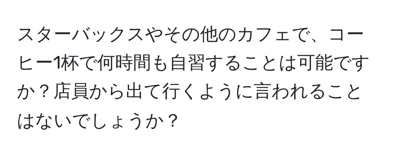 スターバックスやその他のカフェで、コーヒー1杯で何時間も自習することは可能ですか？店員から出て行くように言われることはないでしょうか？