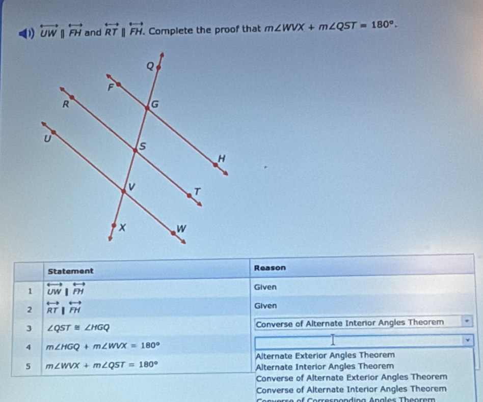 overleftrightarrow UWparallel overleftrightarrow FH and overleftrightarrow RTparallel overleftrightarrow FH. Complete the proof that m∠ WVX+m∠ QST=180°. 
Statement Reason 
1 overleftrightarrow UW|overleftrightarrow FH
Given 
2 overleftrightarrow RT|overleftrightarrow FH
Given 
3 ∠ QST≌ ∠ HGQ
Converse of Alternate Interior Angles Theorem 
4 m∠ HGQ+m∠ WVX=180°
Alternate Exterior Angles Theorem 
5 m∠ WVX+m∠ QST=180°
Alternate Interior Angles Theorem 
Converse of Alternate Exterior Angles Theorem 
Converse of Alternate Interior Angles Theorem 
Converse of Correspondina Anales Theorem