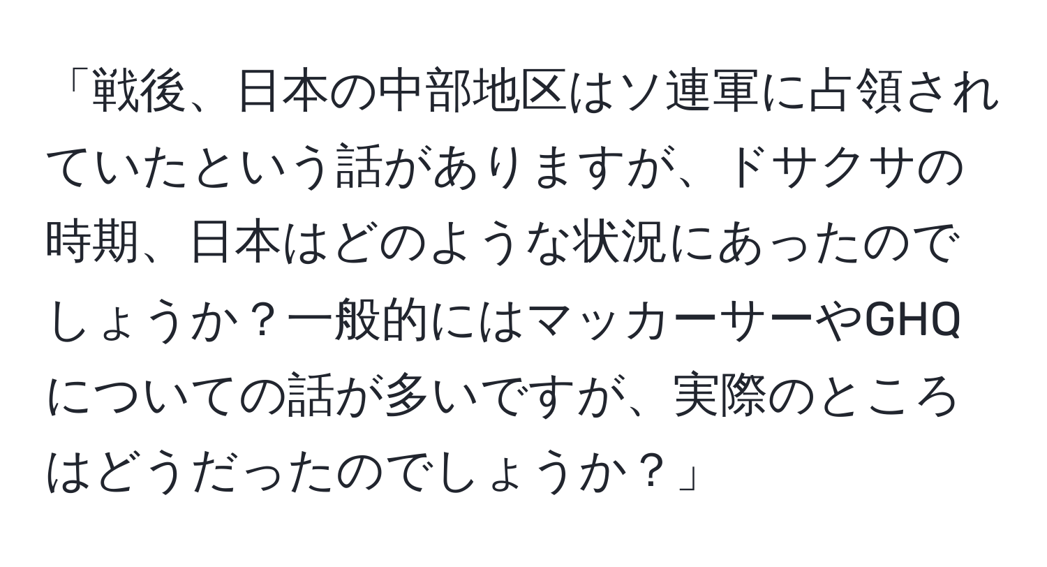 「戦後、日本の中部地区はソ連軍に占領されていたという話がありますが、ドサクサの時期、日本はどのような状況にあったのでしょうか？一般的にはマッカーサーやGHQについての話が多いですが、実際のところはどうだったのでしょうか？」