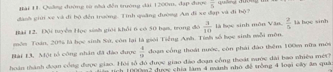 Quâng đường từ nhà đến trường dài 1200m, đạp được overline 5 quảng đương t 
đành giữi xe và đi bộ đến trường. Tính quãng đường An đỉ xe đạp và đi bộ? 
Bài 12. Đội tuyển Học sinh giỏi khổi 6 có 50 bạn, trong đó  3/10  là học sinh môn Văn,  2/5  là học sinh 
môn Toán, 20% là học sinh Sử, còn lại là giỏi Tiếng Anh. Tính số học sinh mỗi môn. 
Bài 13. Một tổ công nhân đã đào được  4/9  đoạn cổng thoát nước, còn phái đảo thêm 100m nữa mới 
hoàn thành đoạn cổng được giao. Hỏi tổ đó được giao đảo đoạn cống thoát nước dài bao nhiêu mét? 
ích 1000m2 được chia làm 4 mảnh nhỏ để trồng 4 loại cây ăn quả: