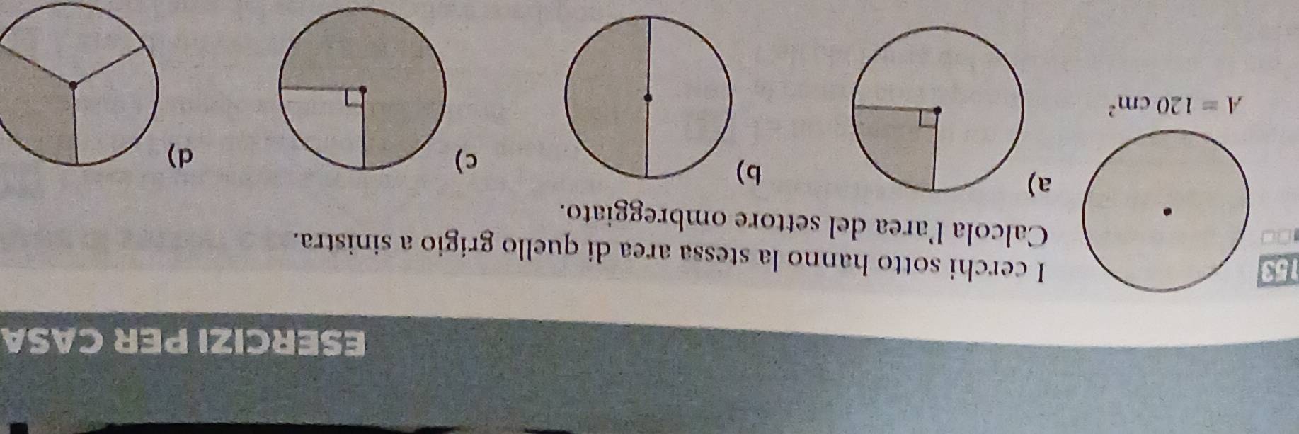 ESERCIZI PER CASA 
153 
I cerchi sotto hanno la stessa area di quello grigio a sinistra. 
Calcola larea del settore ombreggiato. 
a 
b 
c 
d
A=120cm^2